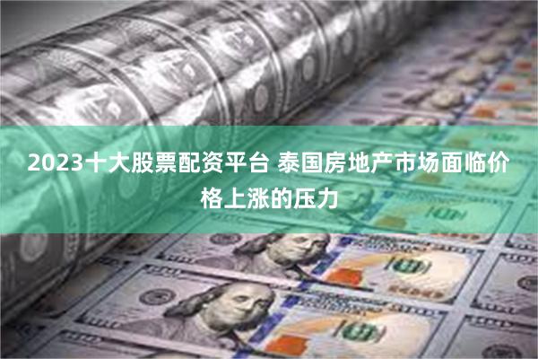 2023十大股票配资平台 泰国房地产市场面临价格上涨的压力