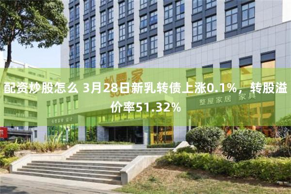 配资炒股怎么 3月28日新乳转债上涨0.1%，转股溢价率51.32%