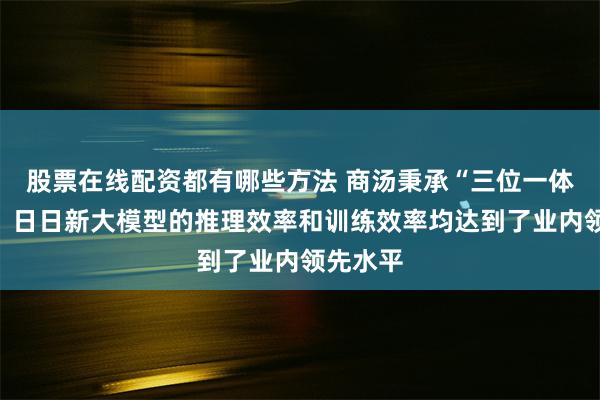 股票在线配资都有哪些方法 商汤秉承“三位一体”战略，日日新大模型的推理效率和训练效率均达到了业内领先水平