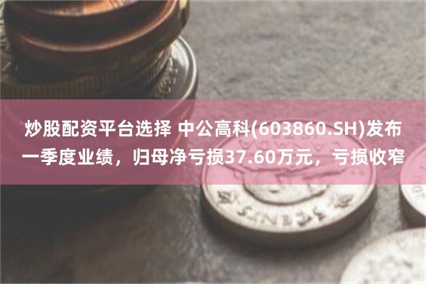 炒股配资平台选择 中公高科(603860.SH)发布一季度业绩，归母净亏损37.60万元，亏损收窄