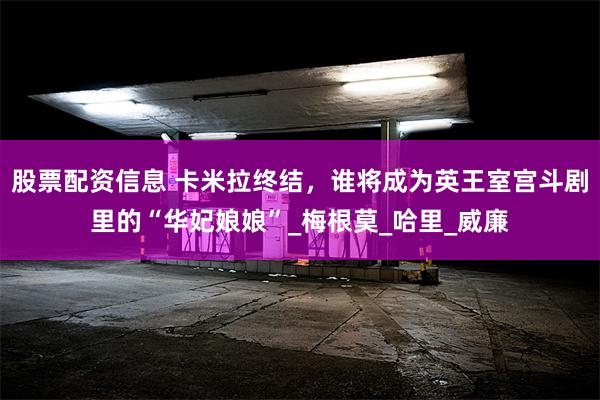 股票配资信息 卡米拉终结，谁将成为英王室宫斗剧里的“华妃娘娘”_梅根莫_哈里_威廉