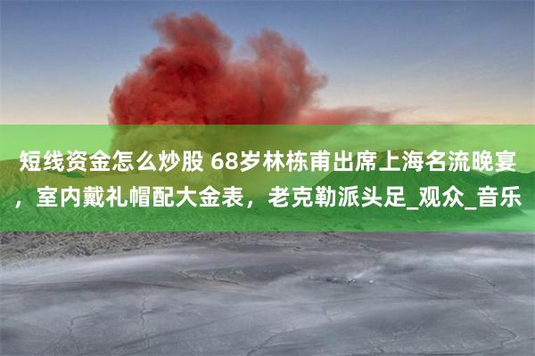 短线资金怎么炒股 68岁林栋甫出席上海名流晚宴，室内戴礼帽配大金表，老克勒派头足_观众_音乐
