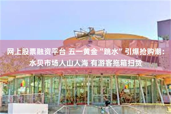 网上股票融资平台 五一黄金“跳水”引爆抢购潮：水贝市场人山人海 有游客拖箱扫货