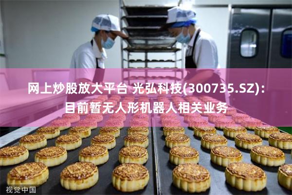 网上炒股放大平台 光弘科技(300735.SZ)：目前暂无人形机器人相关业务