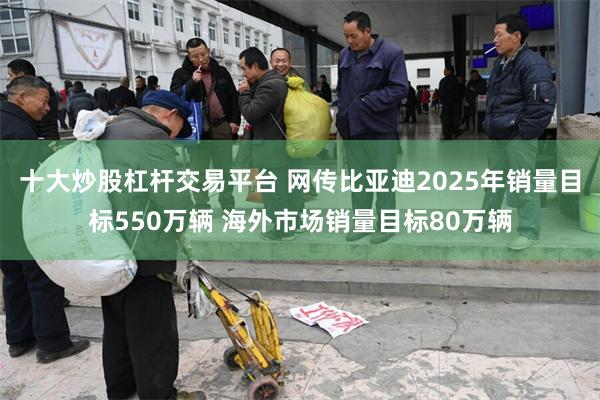 十大炒股杠杆交易平台 网传比亚迪2025年销量目标550万辆 海外市场销量目标80万辆