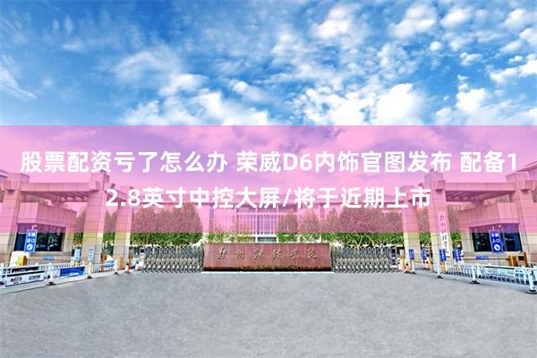 股票配资亏了怎么办 荣威D6内饰官图发布 配备12.8英寸中控大屏/将于近期上市