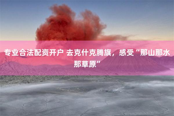 专业合法配资开户 去克什克腾旗，感受“那山那水那草原”