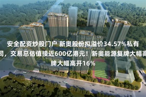 安全配资炒股门户 新奥股份拟溢价34.57%私有化子公司，交易总估值接近600亿港元！新奥能源复牌大幅高开16%