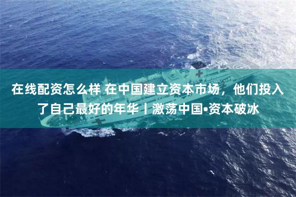 在线配资怎么样 在中国建立资本市场，他们投入了自己最好的年华丨激荡中国•资本破冰
