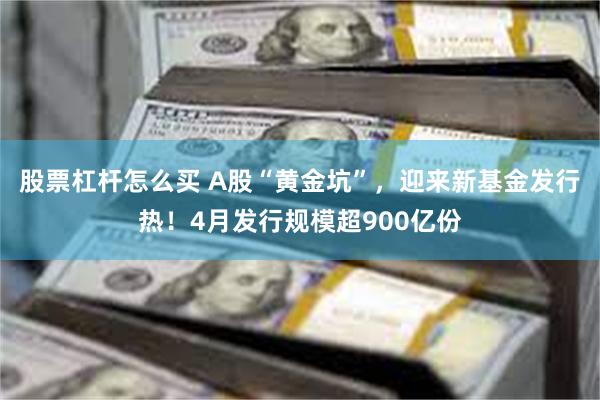 股票杠杆怎么买 A股“黄金坑”，迎来新基金发行热！4月发行规模超900亿份