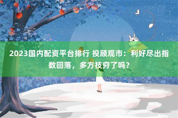 2023国内配资平台排行 投顾观市：利好尽出指数回落，多方技穷了吗？