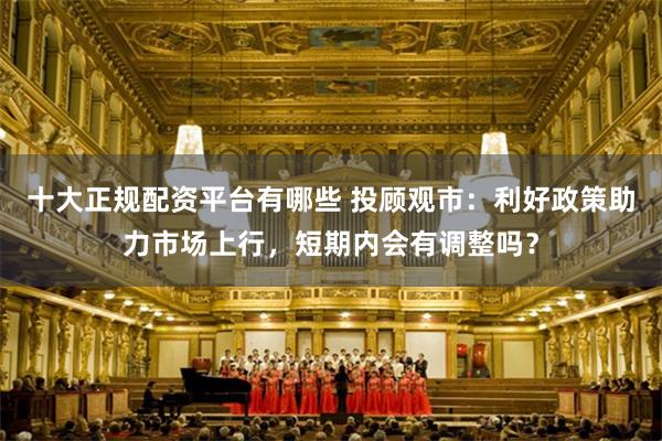 十大正规配资平台有哪些 投顾观市：利好政策助力市场上行，短期内会有调整吗？