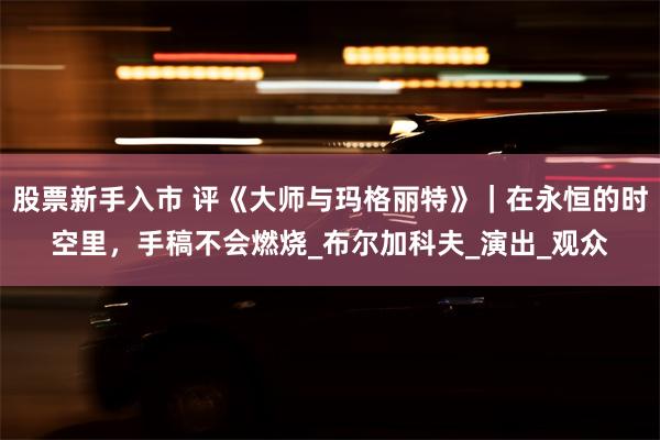 股票新手入市 评《大师与玛格丽特》｜在永恒的时空里，手稿不会燃烧_布尔加科夫_演出_观众