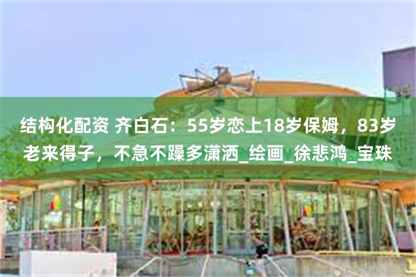 结构化配资 齐白石：55岁恋上18岁保姆，83岁老来得子，不急不躁多潇洒_绘画_徐悲鸿_宝珠