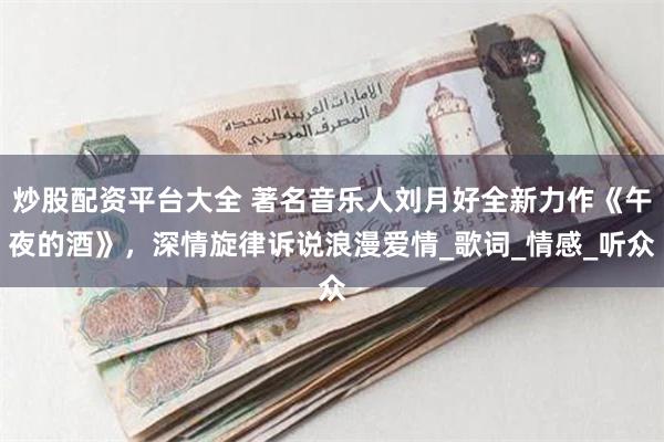 炒股配资平台大全 著名音乐人刘月好全新力作《午夜的酒》，深情旋律诉说浪漫爱情_歌词_情感_听众