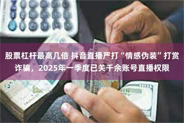 股票杠杆最高几倍 抖音直播严打“情感伪装”打赏诈骗，2025年一季度已关千余账号直播权限