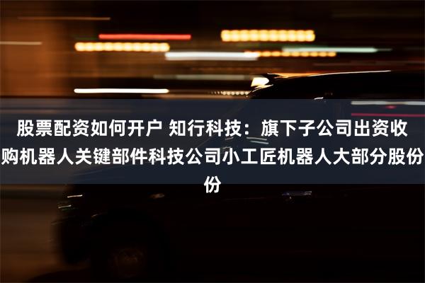 股票配资如何开户 知行科技：旗下子公司出资收购机器人关键部件科技公司小工匠机器人大部分股份