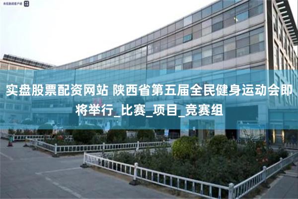 实盘股票配资网站 陕西省第五届全民健身运动会即将举行_比赛_项目_竞赛组