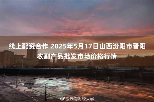 线上配资合作 2025年5月17日山西汾阳市晋阳农副产品批发市场价格行情