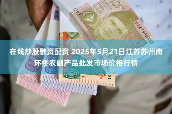 在线炒股融资配资 2025年5月21日江苏苏州南环桥农副产品批发市场价格行情