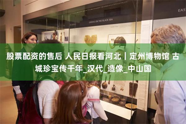股票配资的售后 人民日报看河北｜定州博物馆 古城珍宝传千年_汉代_造像_中山国
