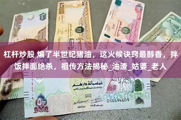 杠杆炒股 煸了半世纪猪油，这火候诀窍最醇香，拌饭拌面绝杀，祖传方法揭秘_油渣_姑婆_老人