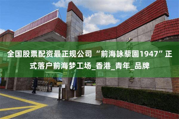 全国股票配资最正规公司 “前海詠藜園1947”正式落户前海梦工场_香港_青年_品牌