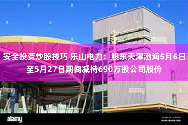 安全投资炒股技巧 乐山电力：股东天津渤海5月6日至5月27日期间减持690万股公司股份
