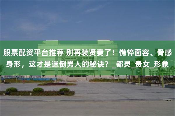 股票配资平台推荐 别再装贤妻了！憔悴面容、骨感身形，这才是迷倒男人的秘诀？_都灵_贵女_形象