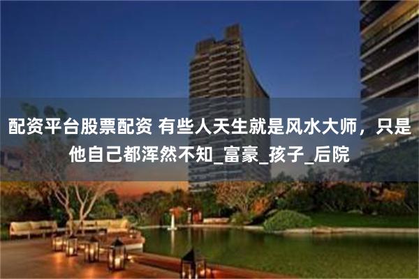 配资平台股票配资 有些人天生就是风水大师，只是他自己都浑然不知_富豪_孩子_后院