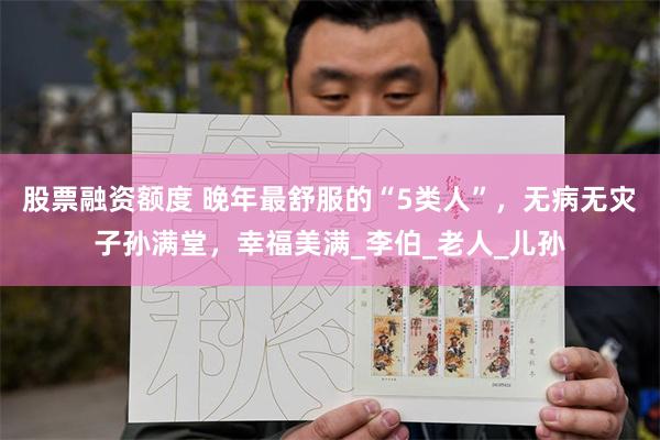 股票融资额度 晚年最舒服的“5类人”，无病无灾子孙满堂，幸福美满_李伯_老人_儿孙
