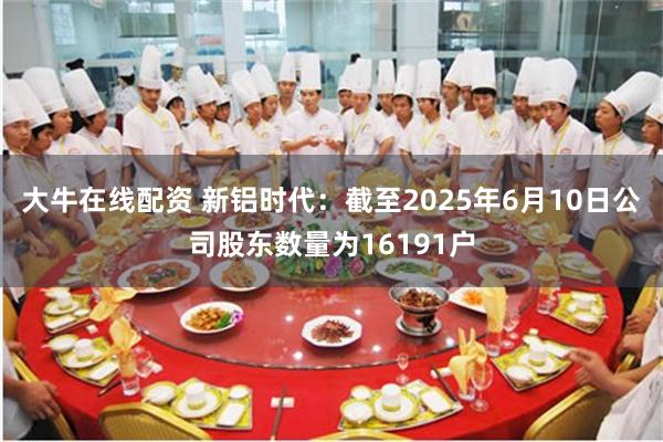 大牛在线配资 新铝时代：截至2025年6月10日公司股东数量为16191户