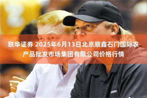 联华证券 2025年6月13日北京顺鑫石门国际农产品批发市场集团有限公司价格行情