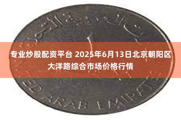 专业炒股配资平台 2025年6月13日北京朝阳区大洋路综合市场价格行情