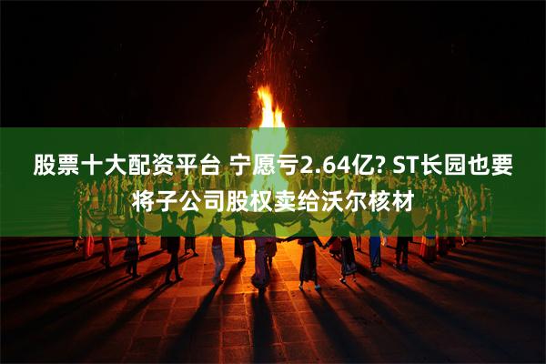 股票十大配资平台 宁愿亏2.64亿? ST长园也要将子公司股权卖给沃尔核材