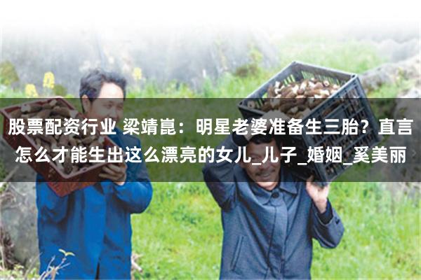 股票配资行业 梁靖崑：明星老婆准备生三胎？直言怎么才能生出这么漂亮的女儿_儿子_婚姻_奚美丽