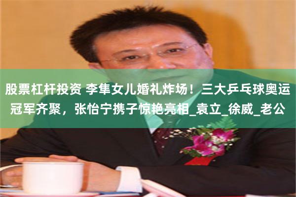 股票杠杆投资 李隼女儿婚礼炸场！三大乒乓球奥运冠军齐聚，张怡宁携子惊艳亮相_袁立_徐威_老公