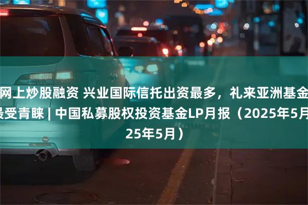 网上炒股融资 兴业国际信托出资最多，礼来亚洲基金最受青睐 | 中国私募股权投资基金LP月报（2025年5月）
