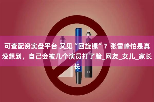 可查配资实盘平台 又见“回旋镖”？张雪峰怕是真没想到，自己会被几个演员打了脸_网友_女儿_家长