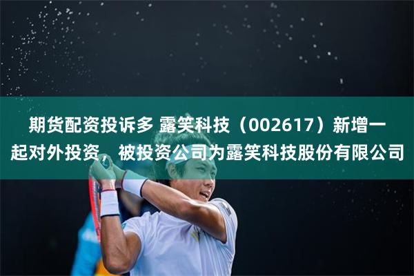 期货配资投诉多 露笑科技（002617）新增一起对外投资，被投资公司为露笑科技股份有限公司