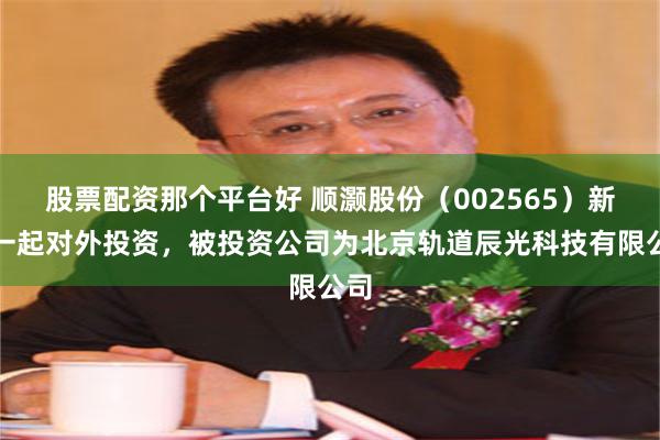 股票配资那个平台好 顺灏股份（002565）新增一起对外投资，被投资公司为北京轨道辰光科技有限公司