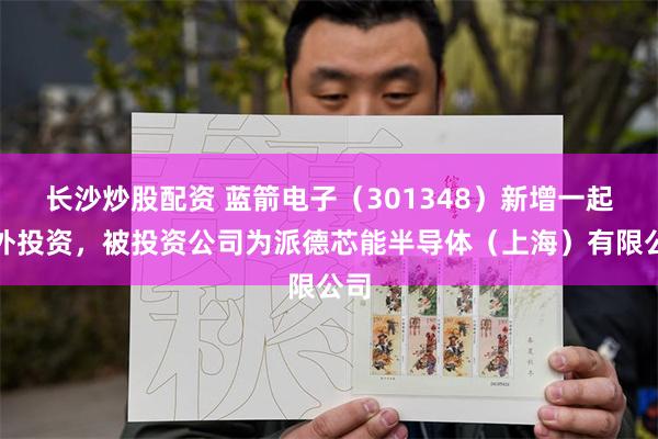 长沙炒股配资 蓝箭电子（301348）新增一起对外投资，被投资公司为派德芯能半导体（上海）有限公司