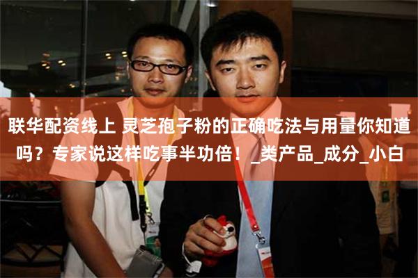 联华配资线上 灵芝孢子粉的正确吃法与用量你知道吗？专家说这样吃事半功倍！_类产品_成分_小白