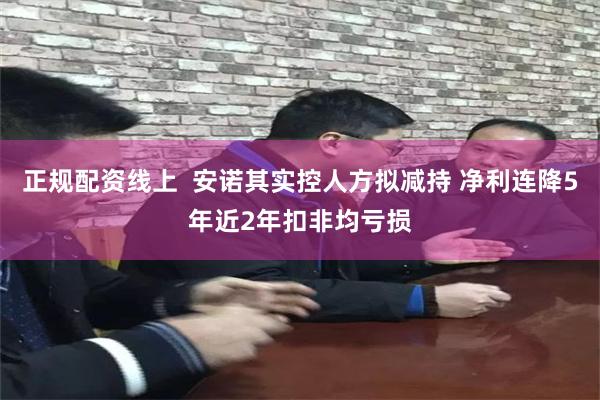 正规配资线上  安诺其实控人方拟减持 净利连降5年近2年扣非均亏损