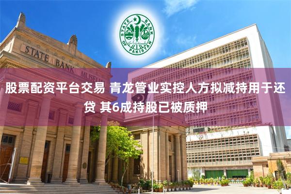 股票配资平台交易 青龙管业实控人方拟减持用于还贷 其6成持股已被质押