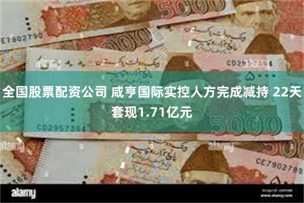全国股票配资公司 咸亨国际实控人方完成减持 22天套现1.71亿元
