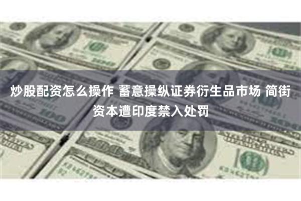 炒股配资怎么操作 蓄意操纵证券衍生品市场 简街资本遭印度禁入处罚