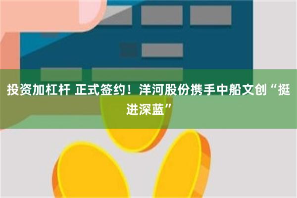 投资加杠杆 正式签约！洋河股份携手中船文创“挺进深蓝”