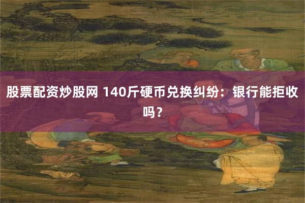 股票配资炒股网 140斤硬币兑换纠纷：银行能拒收吗？