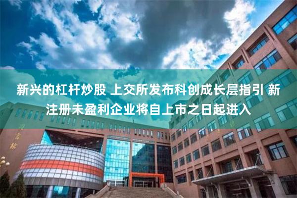 新兴的杠杆炒股 上交所发布科创成长层指引 新注册未盈利企业将自上市之日起进入